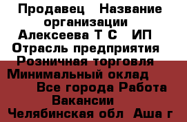 Продавец › Название организации ­ Алексеева Т.С., ИП › Отрасль предприятия ­ Розничная торговля › Минимальный оклад ­ 12 000 - Все города Работа » Вакансии   . Челябинская обл.,Аша г.